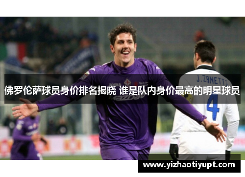 佛罗伦萨球员身价排名揭晓 谁是队内身价最高的明星球员