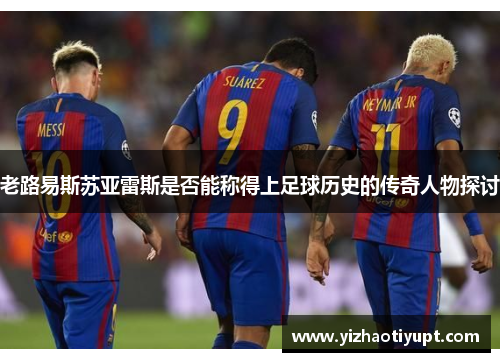 老路易斯苏亚雷斯是否能称得上足球历史的传奇人物探讨