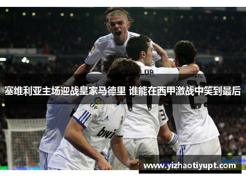 塞维利亚主场迎战皇家马德里 谁能在西甲激战中笑到最后