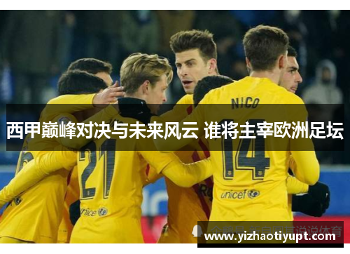 西甲巅峰对决与未来风云 谁将主宰欧洲足坛