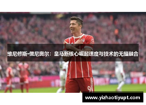 维尼修斯·儒尼奥尔：皇马新核心崛起速度与技术的无缝融合